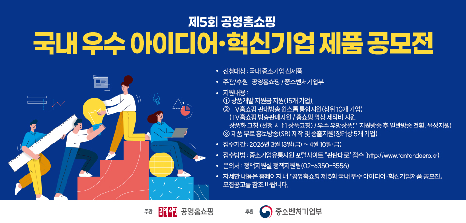 제5회 공영홈쇼핑 국내 우수 아이디어·혁신기업 제품 공모전. 신청대상: 국내 중소기업 신제품. 주관/후원: 공영홈쇼핑 / 중소벤처기업부. 지원내용: ① 상품개발 지원금 지원(15개 기업), ② TV홈쇼핑 판매방송 원스톱 통합지원(상위 10개 기업) (TV홈쇼핑 방송판매지원 / 홈쇼핑 영상 제작비 지원 상품화 코칭 (선정 시 1:1 상품코칭) / 우수 유망상품은 지원방송 후 일반방송 전환, 육성지원) ③ 제품 무료 홍보방송(SB) 제작 및 송출지원(장려상 5개 기업). 접수기간: 2026년 3월 13일(금) ~ 4월 10일(금). 접수방법: 중소기업유통지원 포털사이트 "판판대로" 접수 (http://www.fanfandaero.kr). 문의처: 정책지원실 정책지원팀(02-6350-8556). 자세한 내용은 홈페이지 내 「공영홈쇼핑 제 5회 국내 우수 아이디어·혁신기업제품 공모전」 모집공고를 참조 바랍니다. 주관 공영홈쇼핑, 후원 중소벤처기업부.